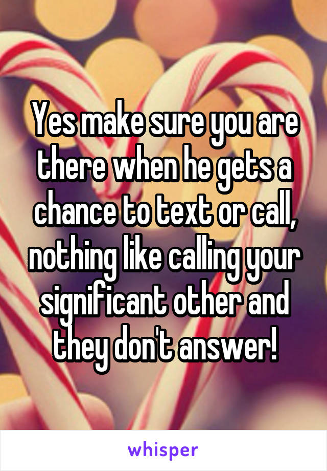 Yes make sure you are there when he gets a chance to text or call, nothing like calling your significant other and they don't answer!