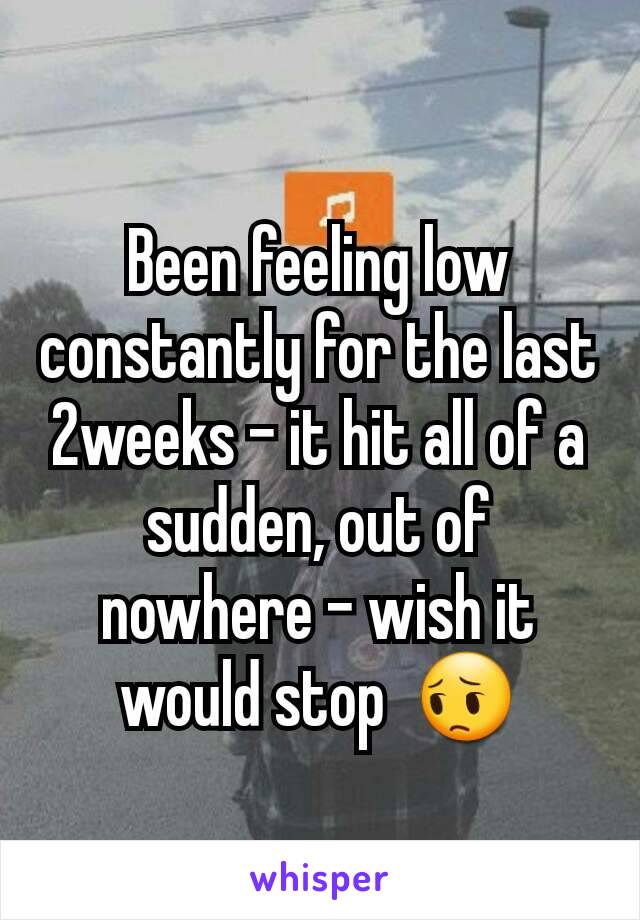 Been feeling low constantly for the last 2weeks - it hit all of a sudden, out of nowhere - wish it would stop  😔