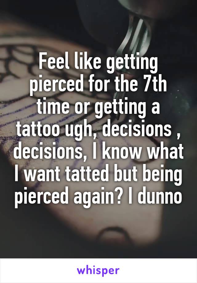 Feel like getting pierced for the 7th time or getting a tattoo ugh, decisions , decisions, I know what I want tatted but being pierced again? I dunno 