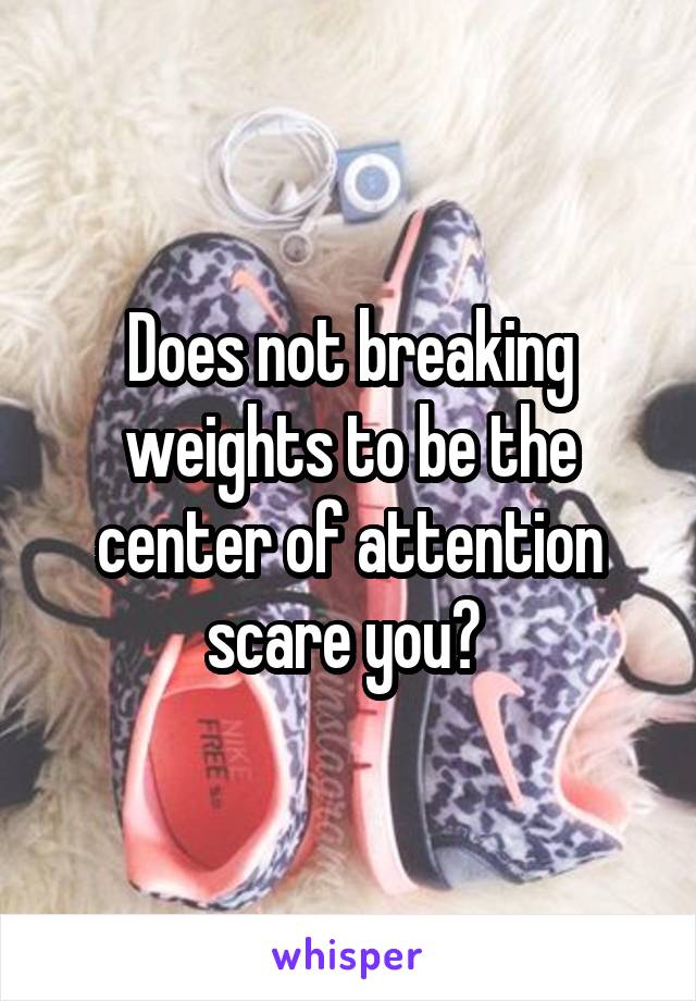 Does not breaking weights to be the center of attention scare you? 