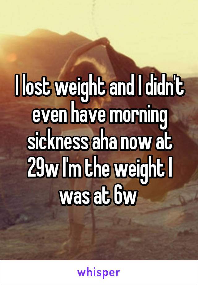 I lost weight and I didn't even have morning sickness aha now at 29w I'm the weight I was at 6w 