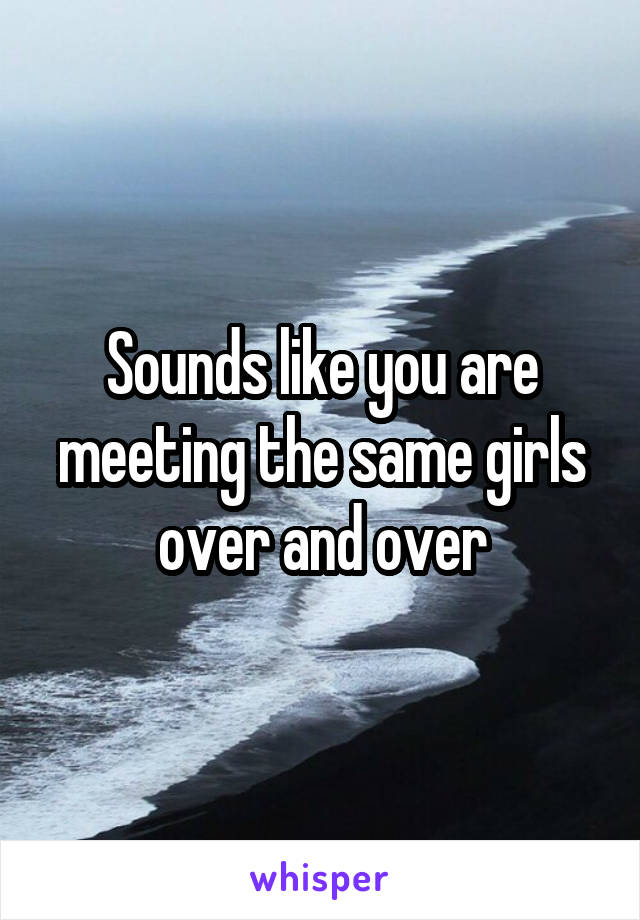 Sounds like you are meeting the same girls over and over