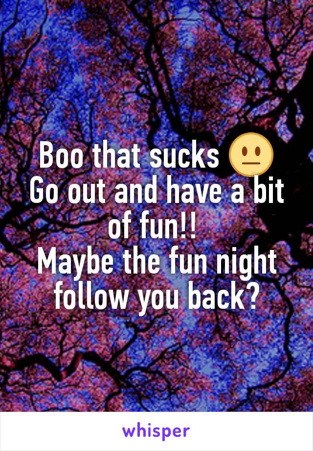 Boo that sucks 😐
Go out and have a bit of fun!! 
Maybe the fun night follow you back?
