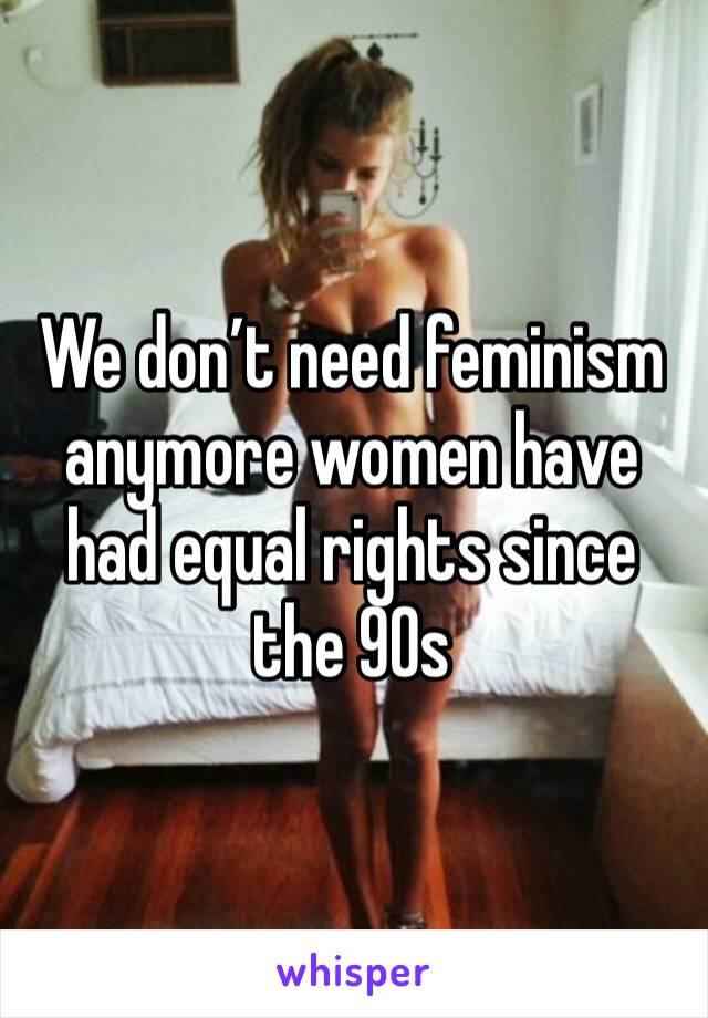 We don’t need feminism anymore women have had equal rights since the 90s 