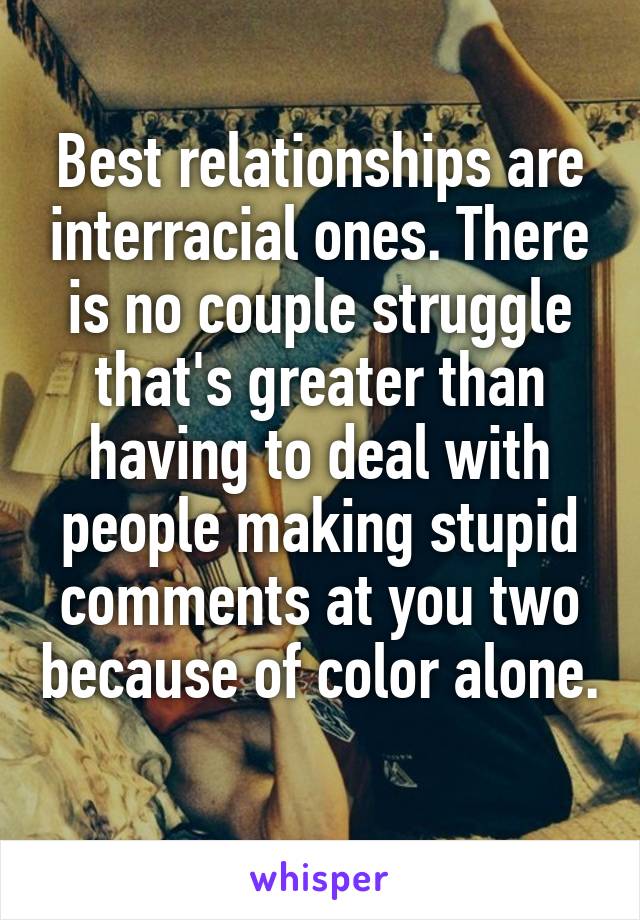 Best relationships are interracial ones. There is no couple struggle that's greater than having to deal with people making stupid comments at you two because of color alone. 