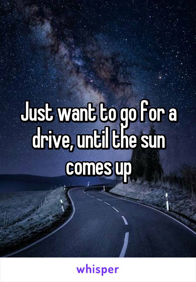 Just want to go for a drive, until the sun comes up