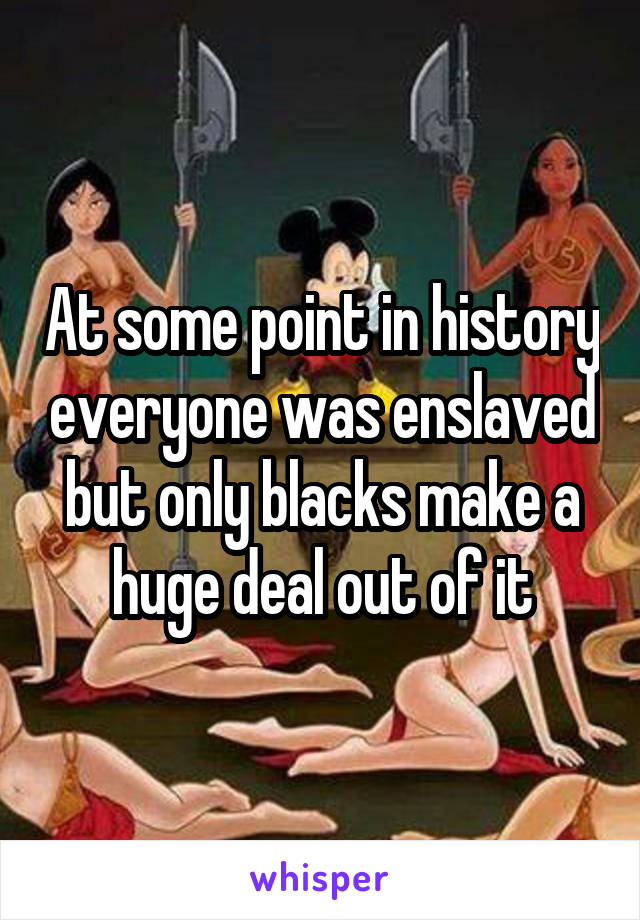 At some point in history everyone was enslaved but only blacks make a huge deal out of it