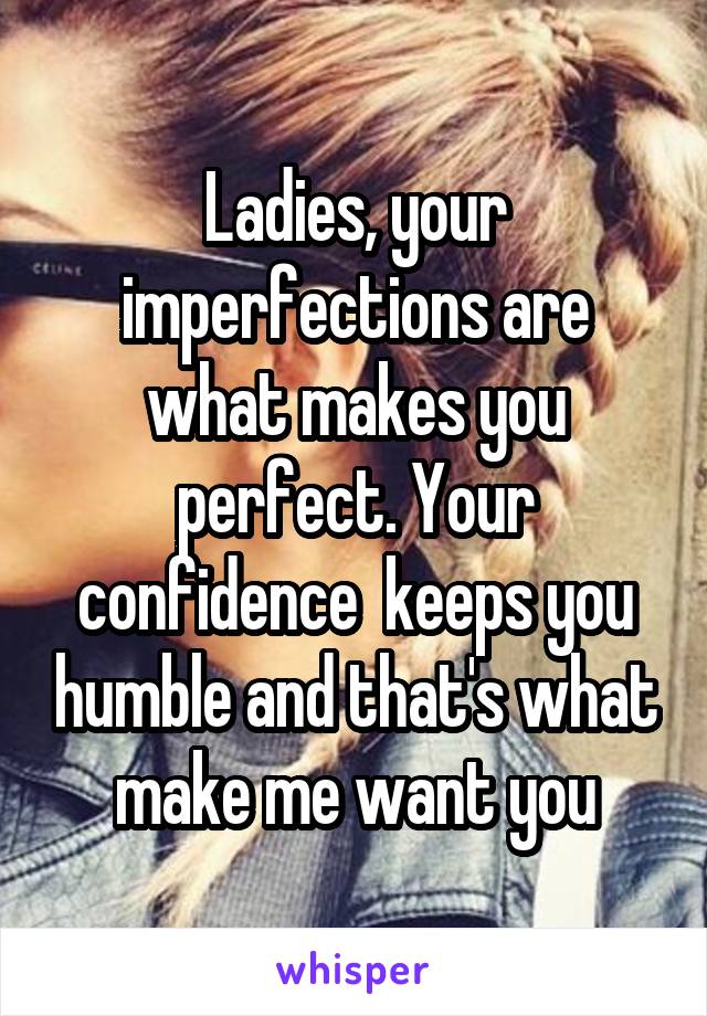 Ladies, your imperfections are what makes you perfect. Your confidence  keeps you humble and that's what make me want you