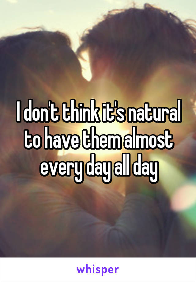 I don't think it's natural to have them almost every day all day