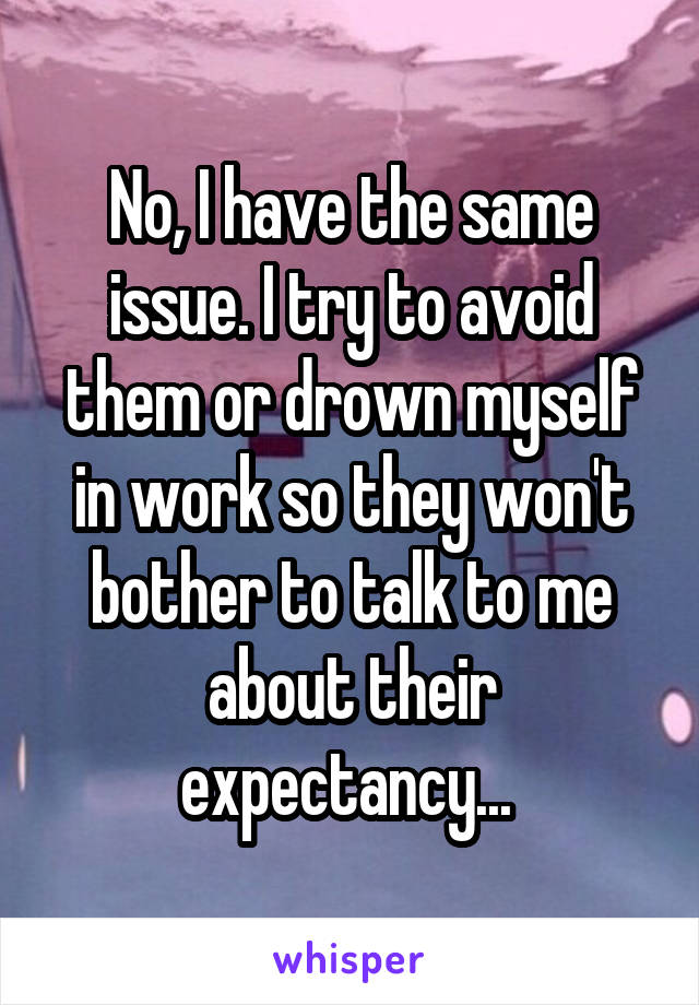 No, I have the same issue. I try to avoid them or drown myself in work so they won't bother to talk to me about their expectancy... 