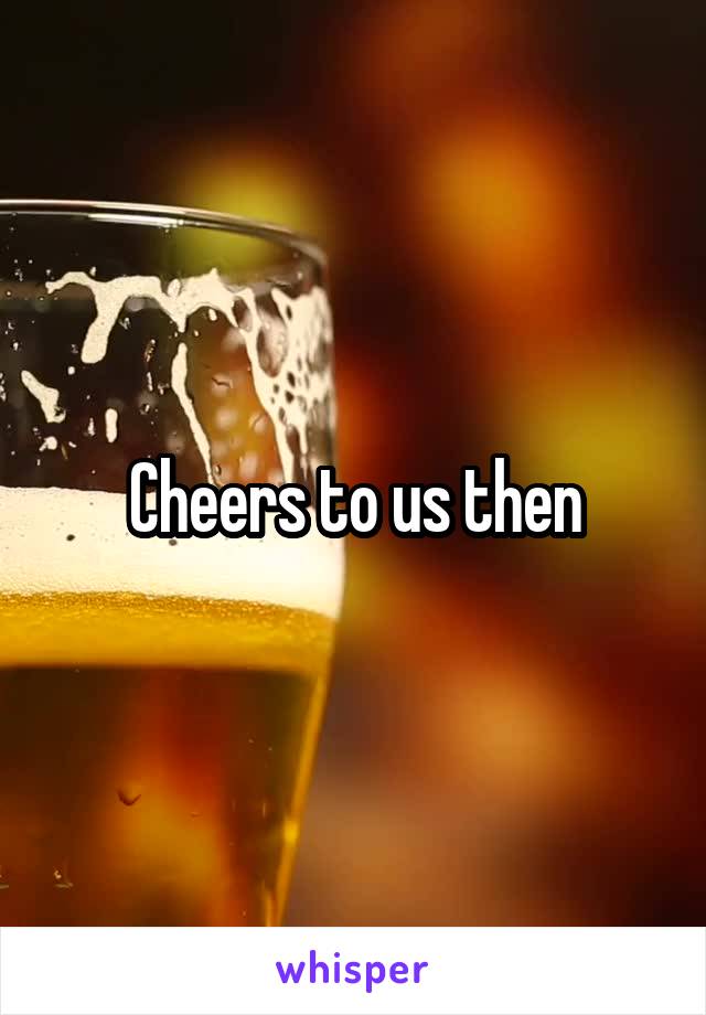 Cheers to us then