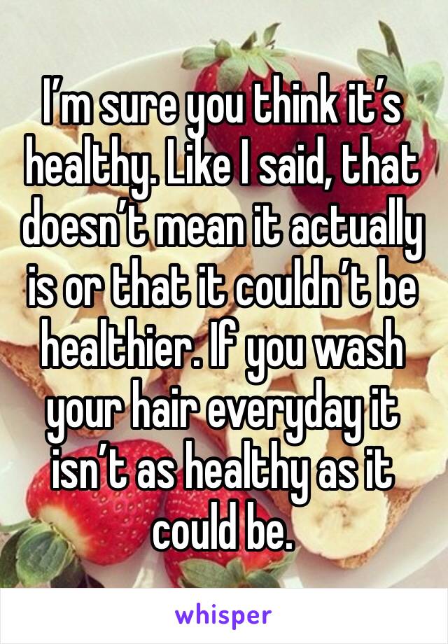 I’m sure you think it’s healthy. Like I said, that doesn’t mean it actually is or that it couldn’t be healthier. If you wash your hair everyday it isn’t as healthy as it could be. 
