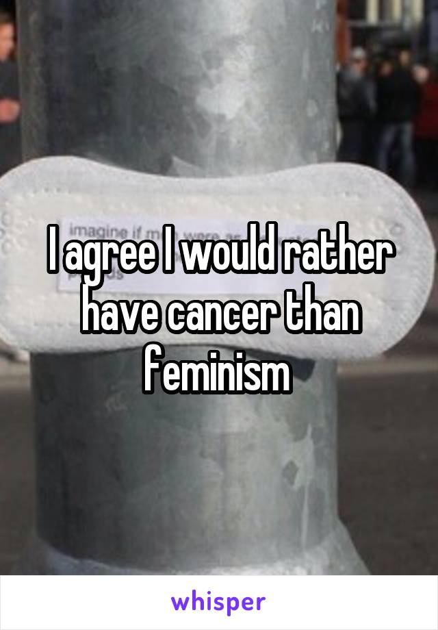 I agree I would rather have cancer than feminism 