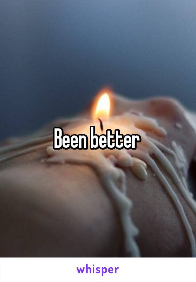 Been better 