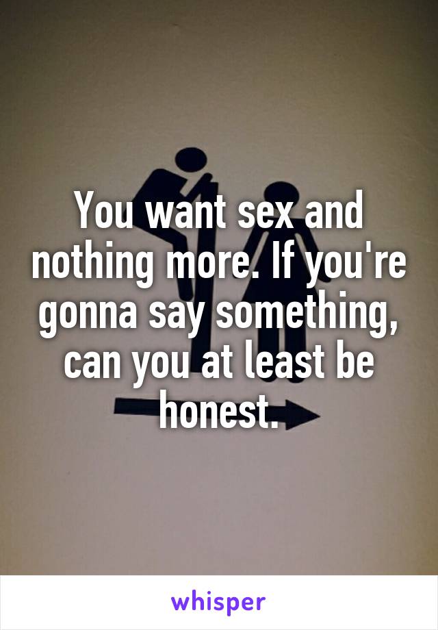 You want sex and nothing more. If you're gonna say something, can you at least be honest.