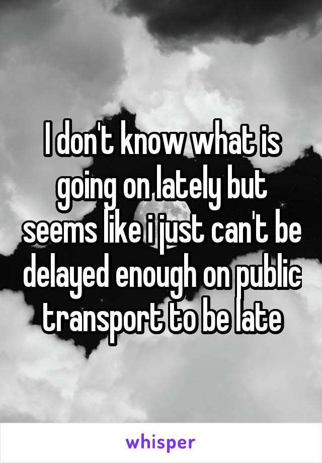 I don't know what is going on lately but seems like i just can't be delayed enough on public transport to be late