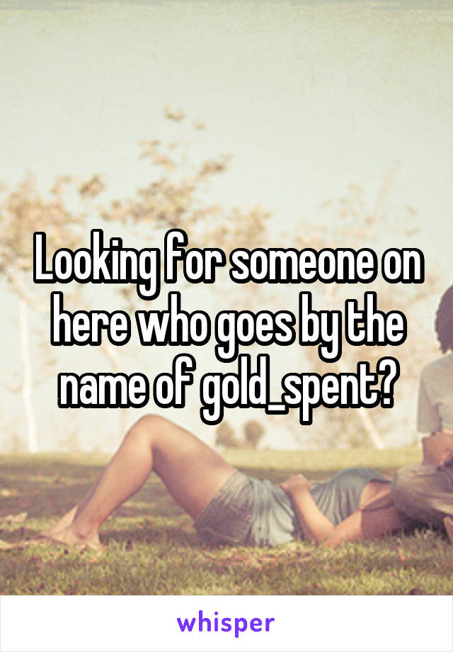 Looking for someone on here who goes by the name of gold_spent?