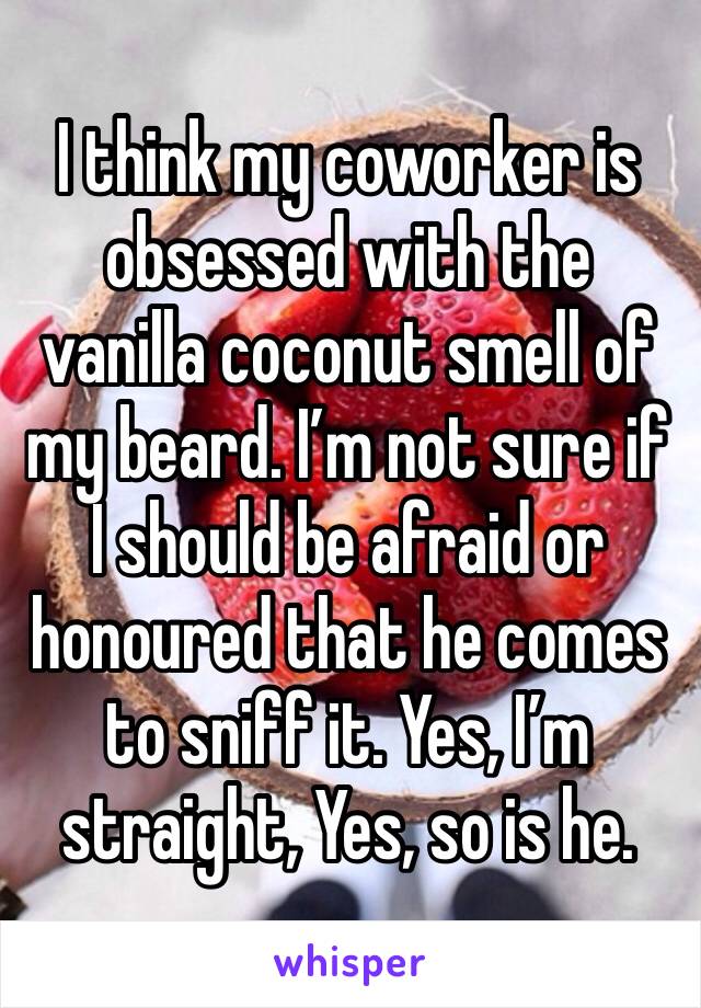 I think my coworker is obsessed with the vanilla coconut smell of my beard. I’m not sure if I should be afraid or honoured that he comes to sniff it. Yes, I’m straight, Yes, so is he.