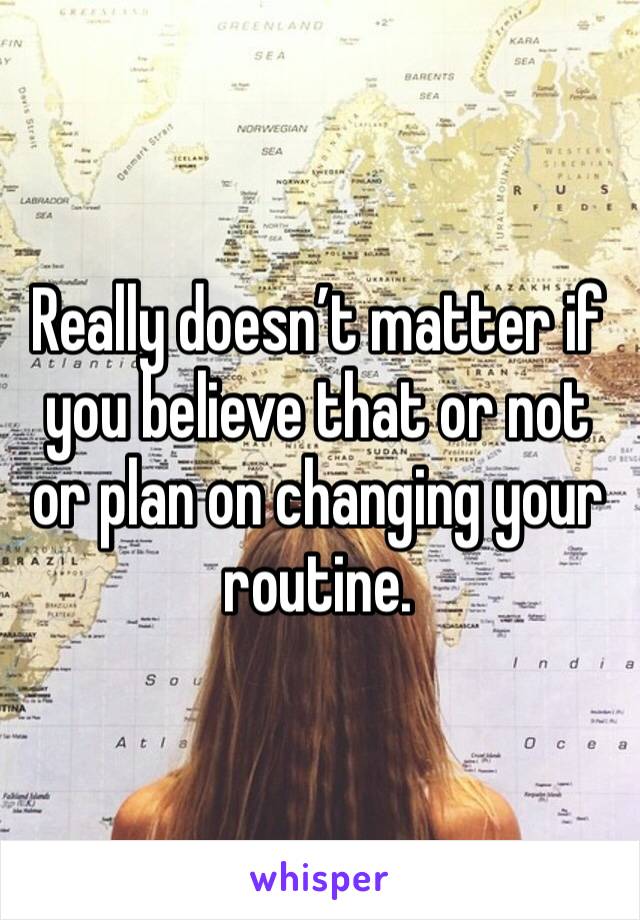 Really doesn’t matter if you believe that or not or plan on changing your routine. 