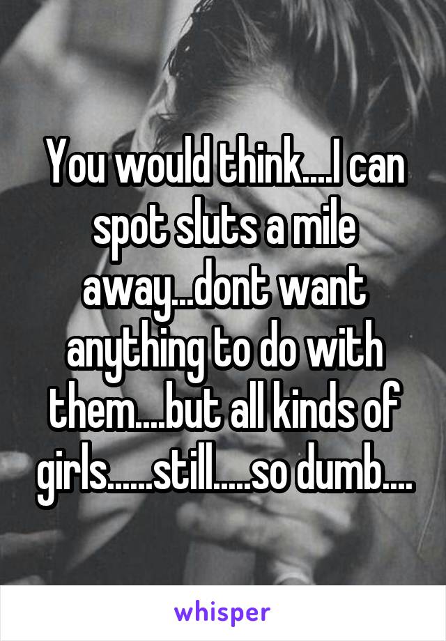 You would think....I can spot sluts a mile away...dont want anything to do with them....but all kinds of girls......still.....so dumb....