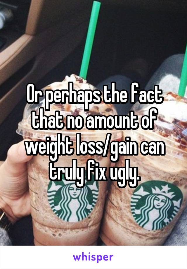 Or perhaps the fact that no amount of weight loss/gain can truly fix ugly.