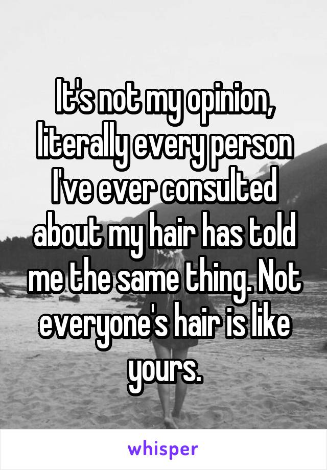 It's not my opinion, literally every person I've ever consulted about my hair has told me the same thing. Not everyone's hair is like yours.