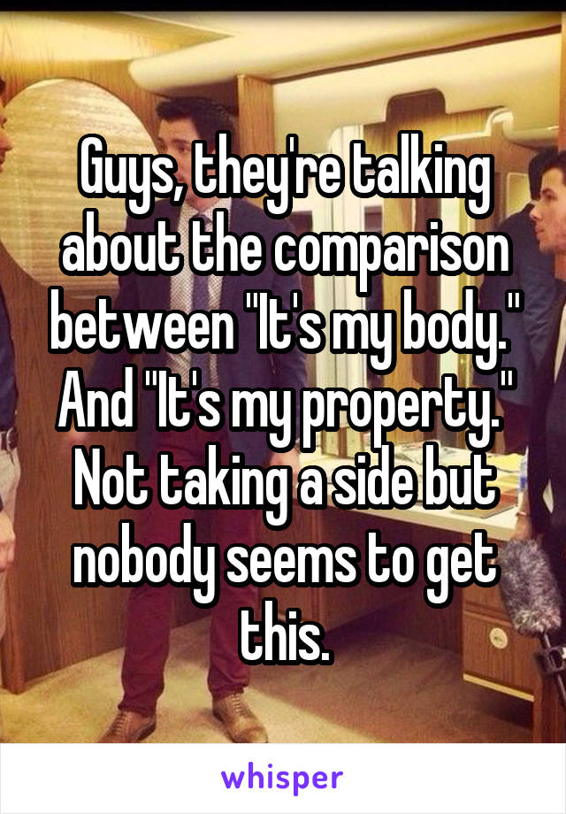 Guys, they're talking about the comparison between "It's my body." And "It's my property." Not taking a side but nobody seems to get this.