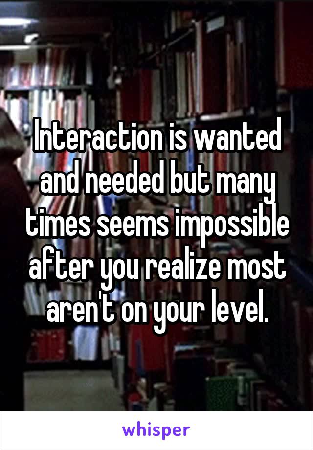 Interaction is wanted and needed but many times seems impossible after you realize most aren't on your level.