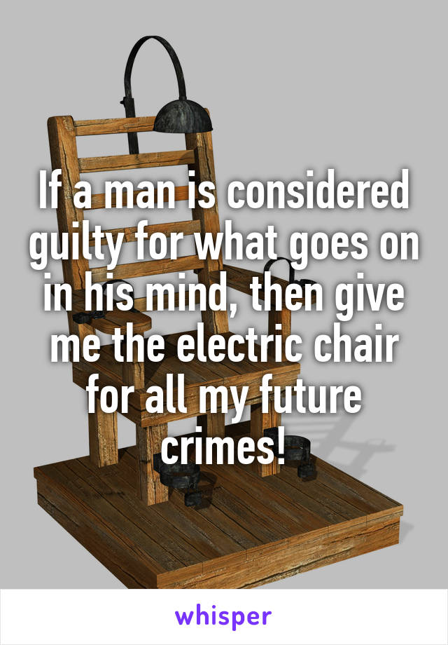 If a man is considered guilty for what goes on in his mind, then give me the electric chair for all my future crimes!