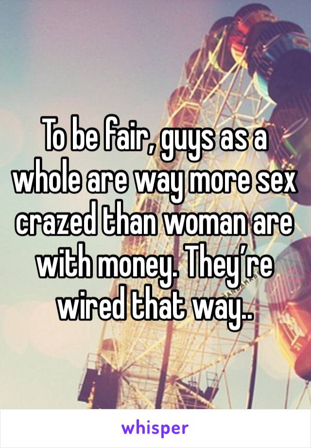 To be fair, guys as a whole are way more sex crazed than woman are with money. They’re wired that way.. 