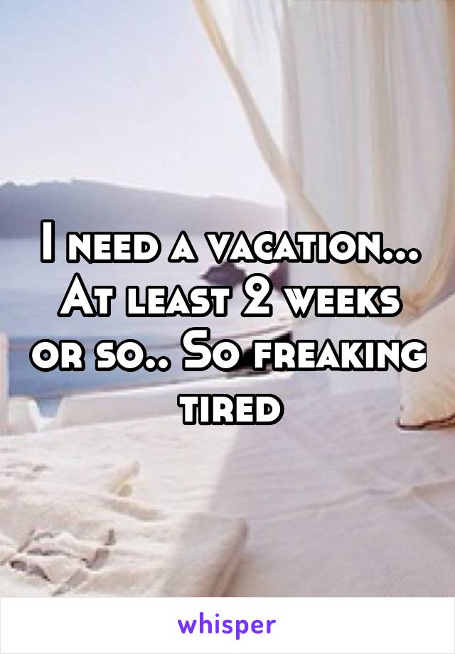 I need a vacation... At least 2 weeks or so.. So freaking tired