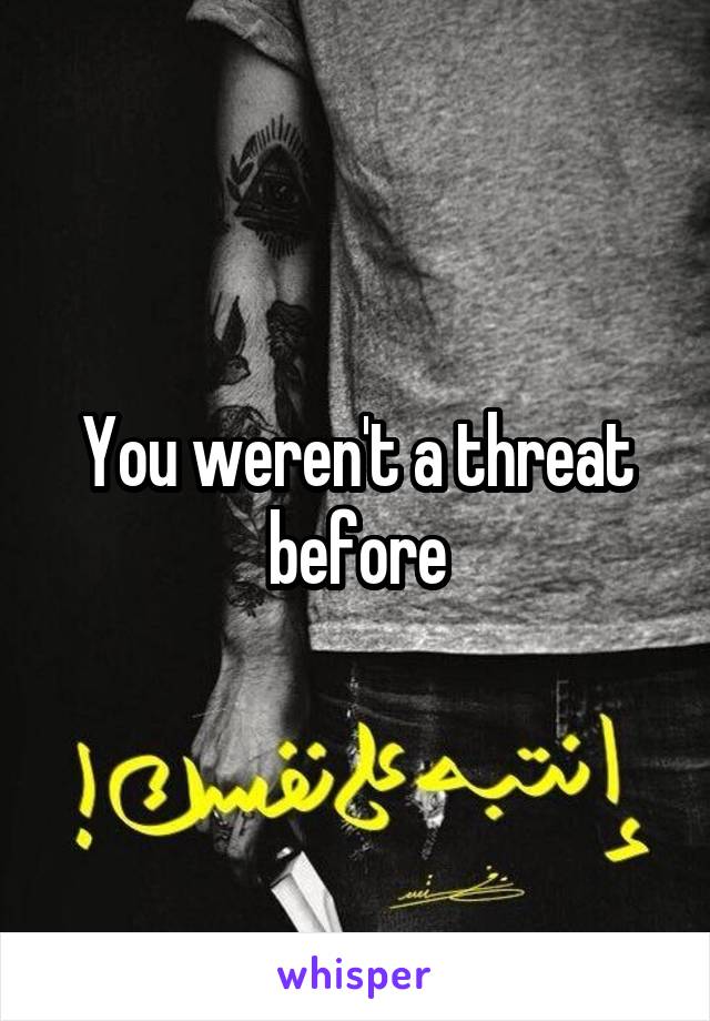 You weren't a threat before