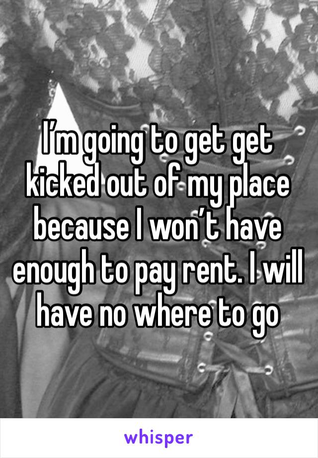 I’m going to get get kicked out of my place because I won’t have enough to pay rent. I will have no where to go