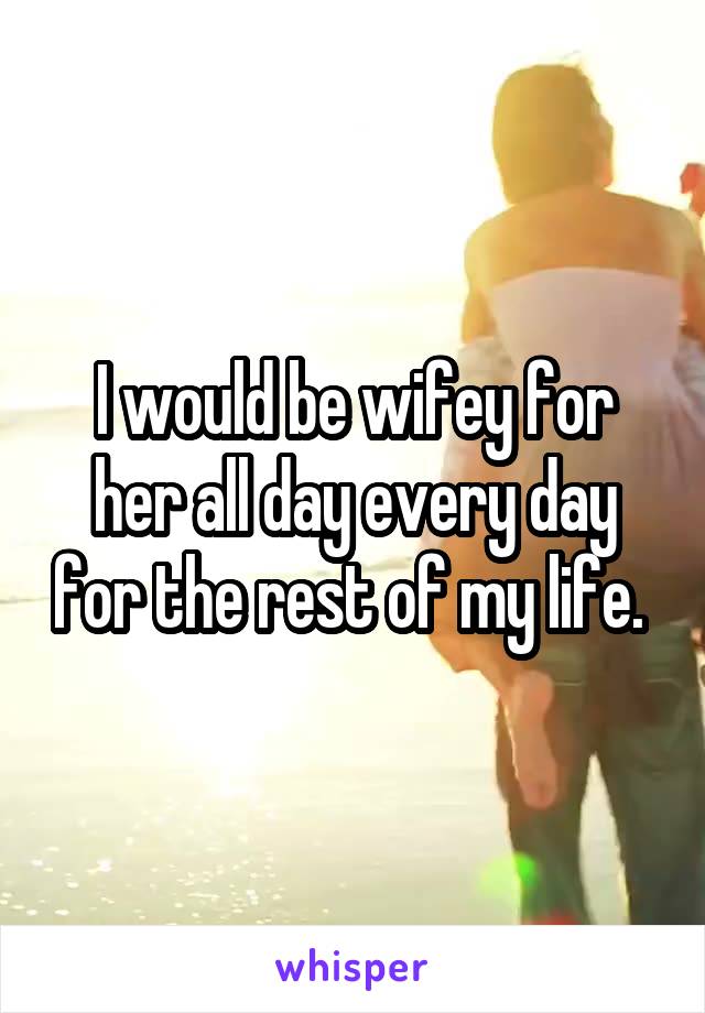 I would be wifey for her all day every day for the rest of my life. 
