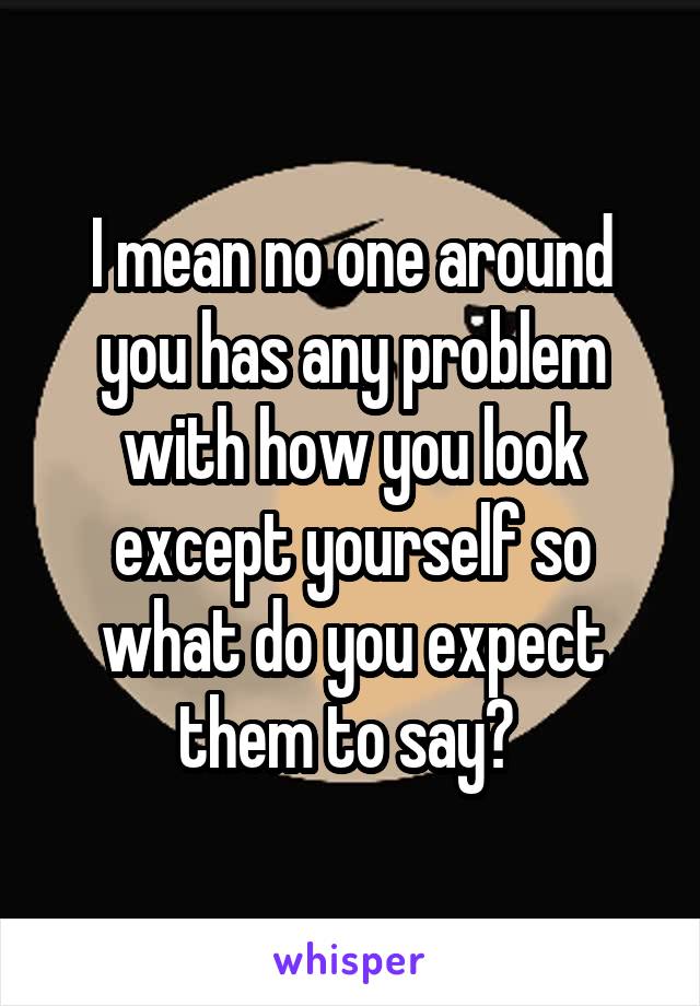 I mean no one around you has any problem with how you look except yourself so what do you expect them to say? 