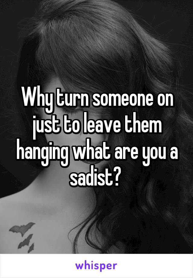 Why turn someone on just to leave them hanging what are you a sadist? 