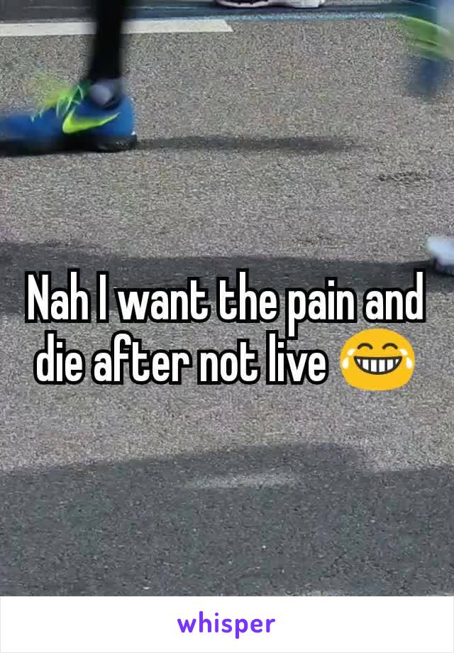 Nah I want the pain and die after not live 😂