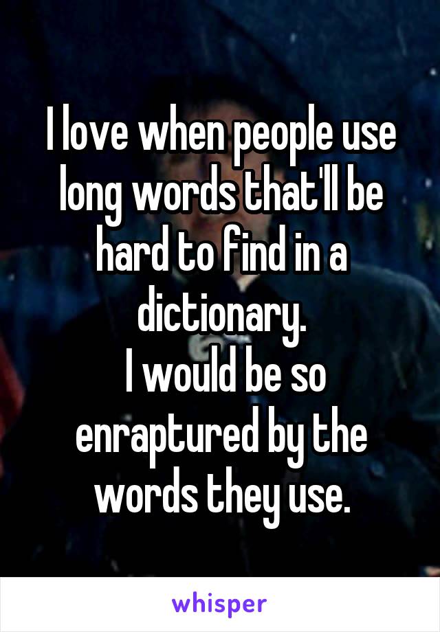 I love when people use long words that'll be hard to find in a dictionary.
 I would be so enraptured by the words they use.