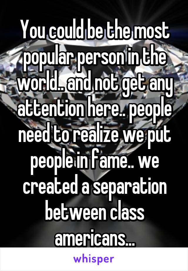 You could be the most popular person in the world.. and not get any attention here.. people need to realize we put people in fame.. we created a separation between class americans...