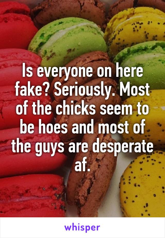 Is everyone on here fake? Seriously. Most of the chicks seem to be hoes and most of the guys are desperate af.