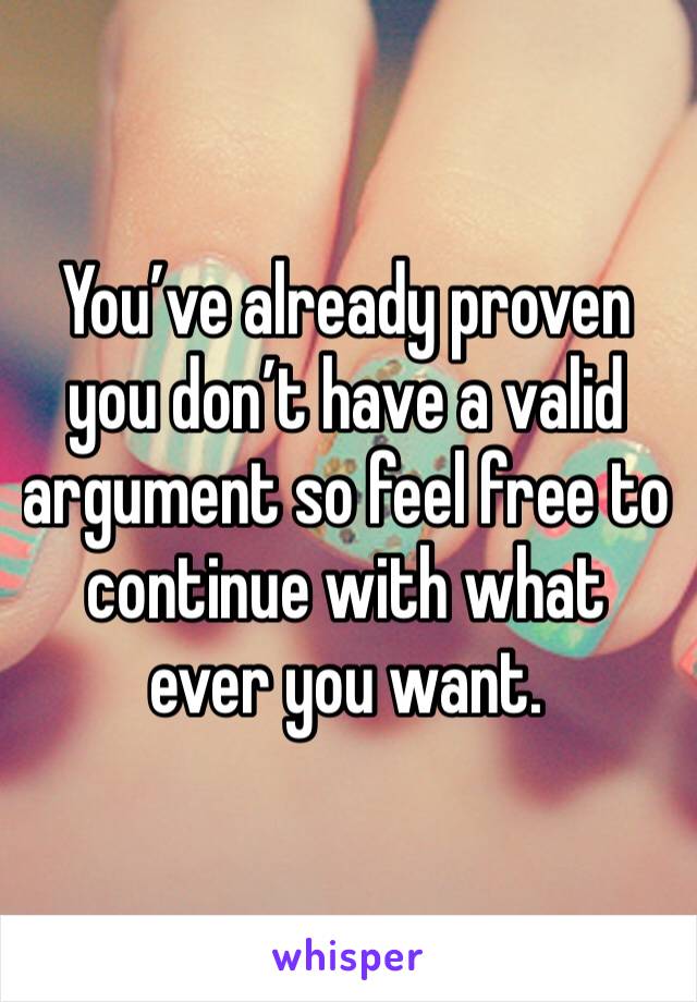 You’ve already proven you don’t have a valid argument so feel free to continue with what ever you want.  