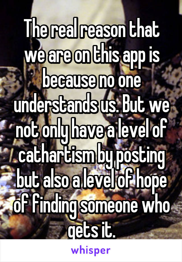 The real reason that we are on this app is because no one understands us. But we not only have a level of cathartism by posting but also a level of hope of finding someone who gets it.