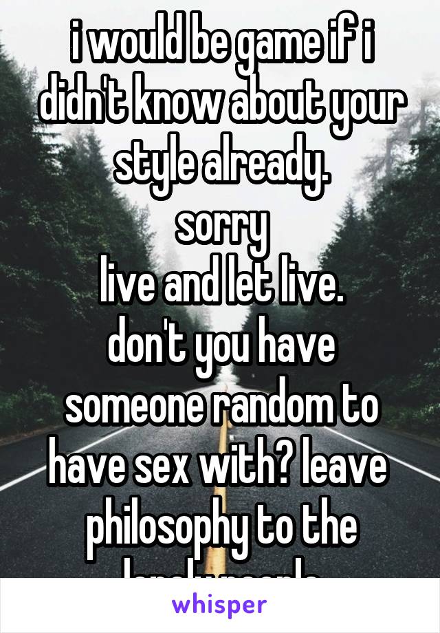 i would be game if i didn't know about your style already.
sorry
live and let live.
don't you have someone random to have sex with? leave 
philosophy to the lonely people