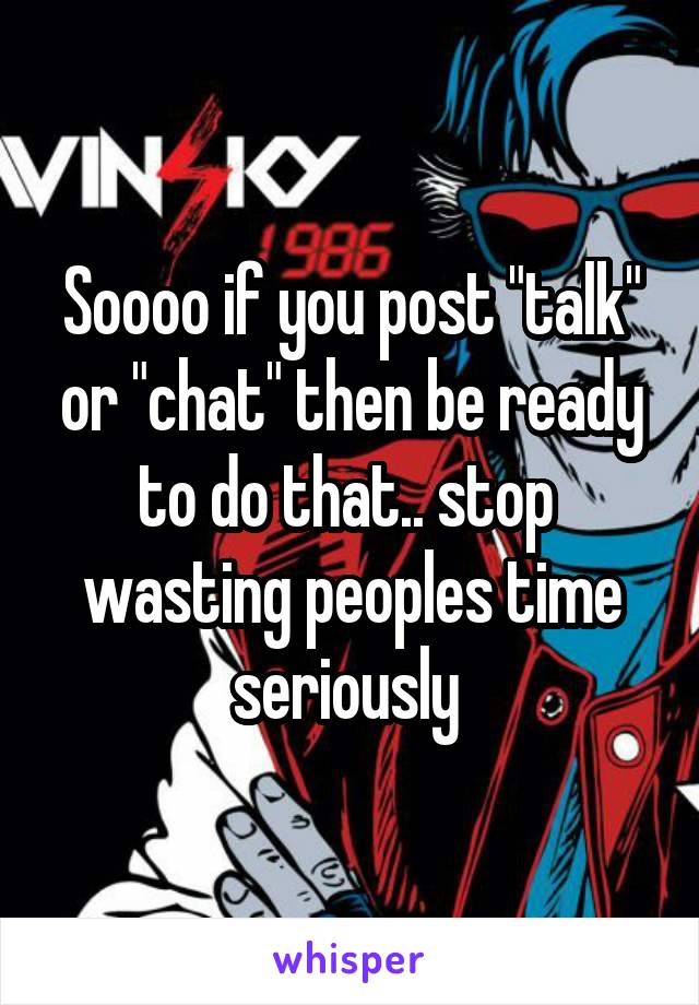 Soooo if you post "talk" or "chat" then be ready to do that.. stop  wasting peoples time seriously 