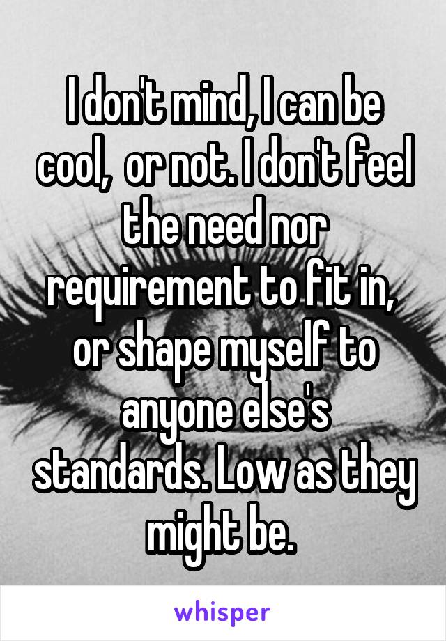 I don't mind, I can be cool,  or not. I don't feel the need nor requirement to fit in,  or shape myself to anyone else's standards. Low as they might be. 