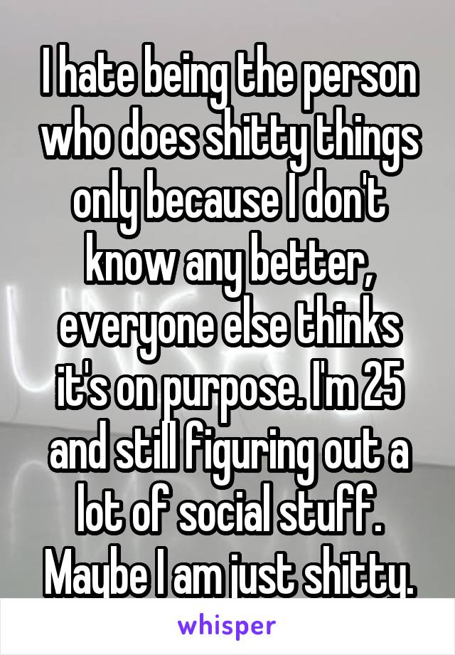 I hate being the person who does shitty things only because I don't know any better, everyone else thinks it's on purpose. I'm 25 and still figuring out a lot of social stuff.
Maybe I am just shitty.