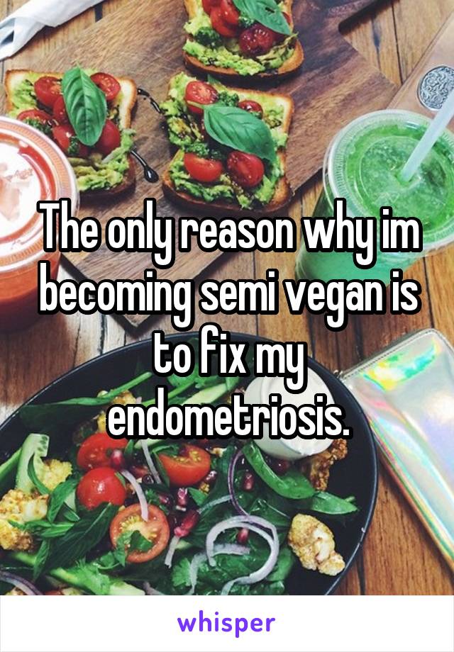 The only reason why im becoming semi vegan is to fix my endometriosis.