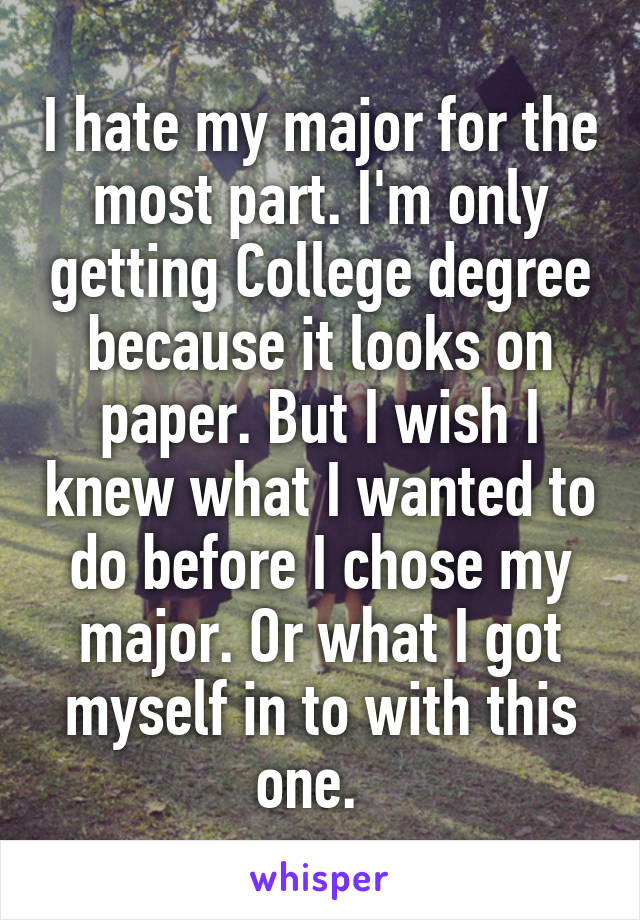 I hate my major for the most part. I'm only getting College degree because it looks on paper. But I wish I knew what I wanted to do before I chose my major. Or what I got myself in to with this one.  