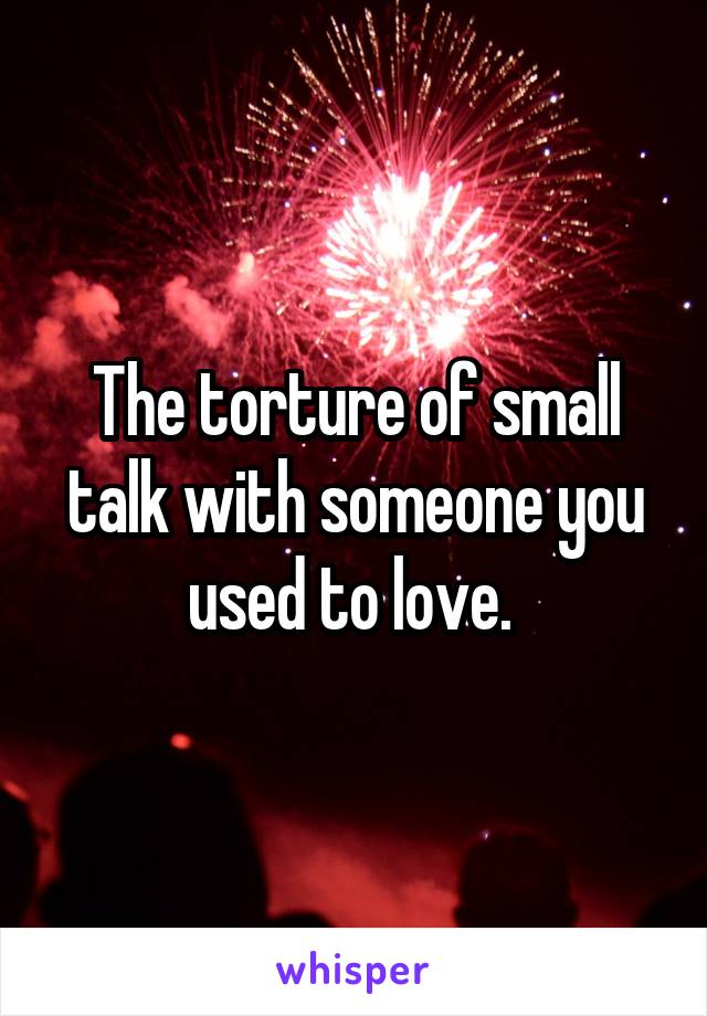 The torture of small talk with someone you used to love. 