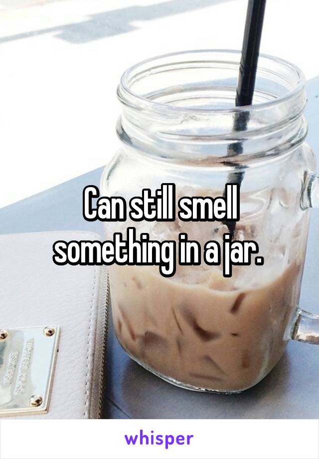 Can still smell something in a jar. 